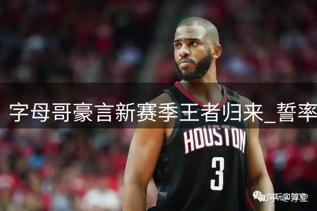 字母哥豪言新赛季王者归来 誓率热火重返巅峰
