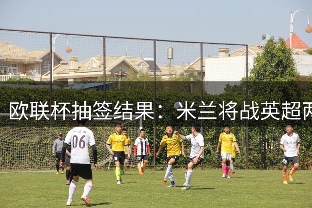 欧联杯抽签结果：米兰将战英超两劲旅 尤文签运不错