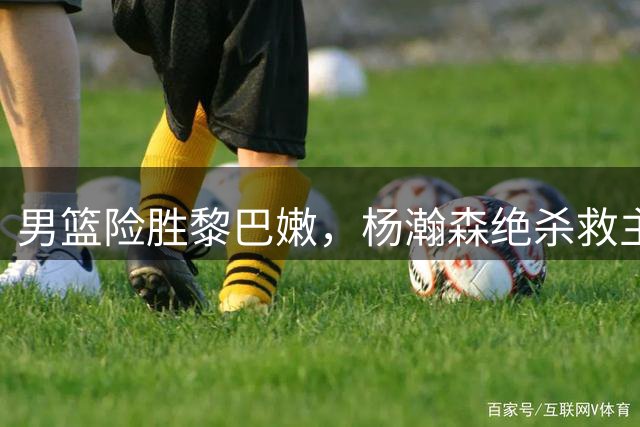 男篮险胜黎巴嫩，杨瀚森绝杀救主